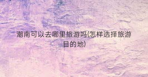 潮南可以去哪里旅游吗(怎样选择旅游目的地)