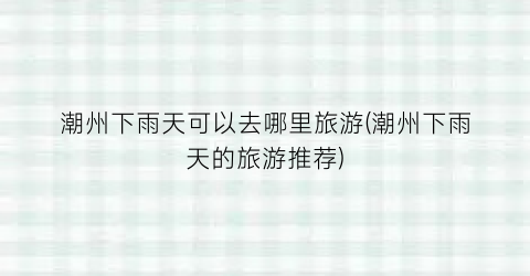 潮州下雨天可以去哪里旅游(潮州下雨天的旅游推荐)
