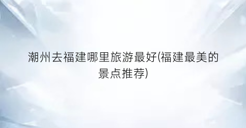潮州去福建哪里旅游最好(福建最美的景点推荐)