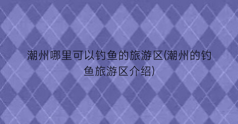 潮州哪里可以钓鱼的旅游区(潮州的钓鱼旅游区介绍)