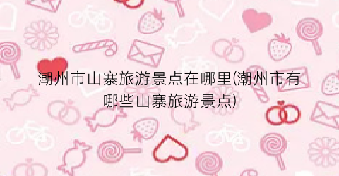 潮州市山寨旅游景点在哪里(潮州市有哪些山寨旅游景点)
