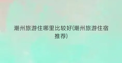 潮州旅游住哪里比较好(潮州旅游住宿推荐)