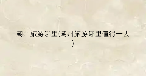 潮州旅游哪里(潮州旅游哪里值得一去)