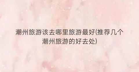 潮州旅游该去哪里旅游最好(推荐几个潮州旅游的好去处)