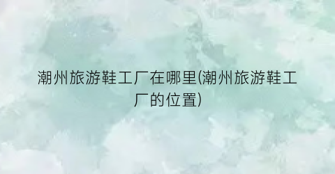 潮州旅游鞋工厂在哪里(潮州旅游鞋工厂的位置)