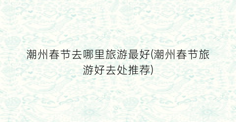 潮州春节去哪里旅游最好(潮州春节旅游好去处推荐)