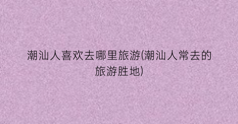 潮汕人喜欢去哪里旅游(潮汕人常去的旅游胜地)