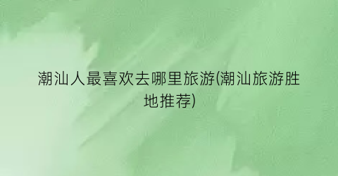 潮汕人最喜欢去哪里旅游(潮汕旅游胜地推荐)