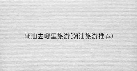 潮汕去哪里旅游(潮汕旅游推荐)