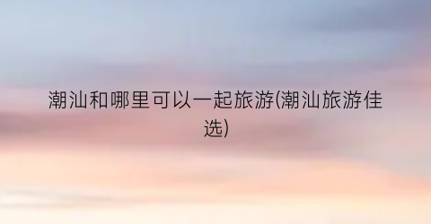 潮汕和哪里可以一起旅游(潮汕旅游佳选)