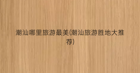 潮汕哪里旅游最美(潮汕旅游胜地大推荐)