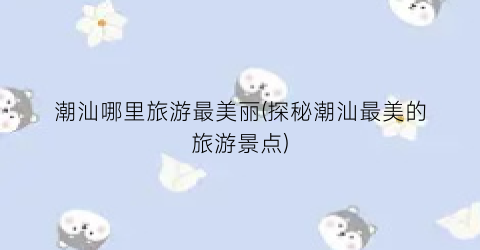 潮汕哪里旅游最美丽(探秘潮汕最美的旅游景点)