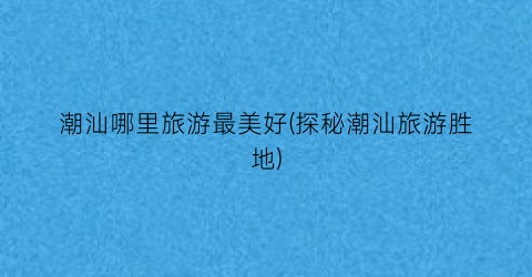 潮汕哪里旅游最美好(探秘潮汕旅游胜地)