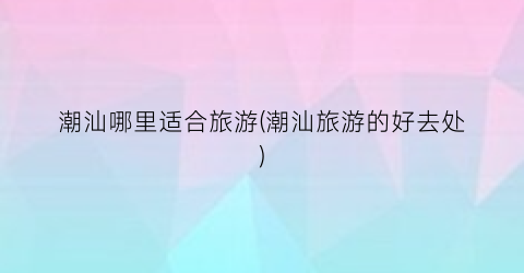 潮汕哪里适合旅游(潮汕旅游的好去处)