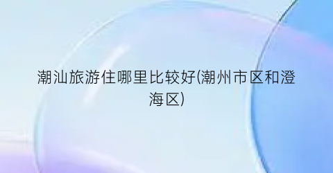 潮汕旅游住哪里比较好(潮州市区和澄海区)