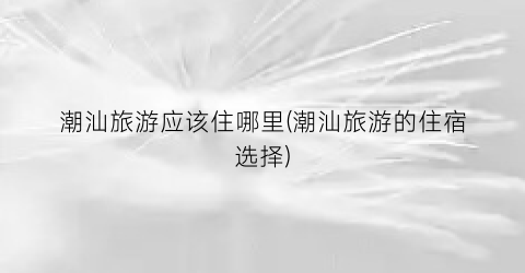 潮汕旅游应该住哪里(潮汕旅游的住宿选择)