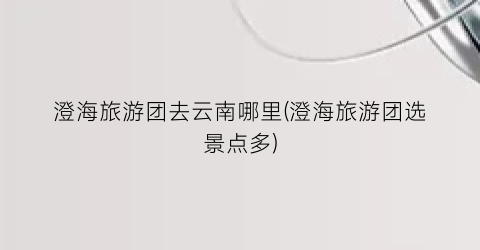 澄海旅游团去云南哪里(澄海旅游团选景点多)