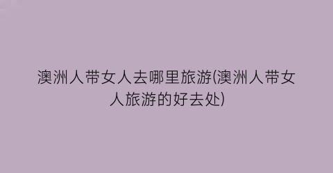 澳洲人带女人去哪里旅游(澳洲人带女人旅游的好去处)