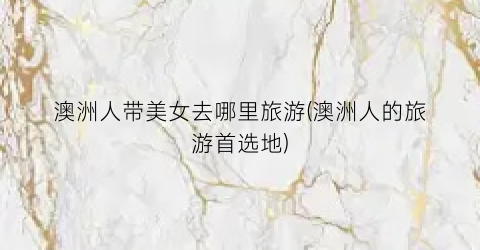 澳洲人带美女去哪里旅游(澳洲人的旅游首选地)