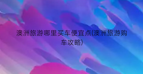 澳洲旅游哪里买车便宜点(澳洲旅游购车攻略)