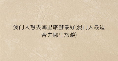 澳门人想去哪里旅游最好(澳门人最适合去哪里旅游)