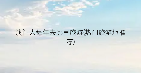 澳门人每年去哪里旅游(热门旅游地推荐)