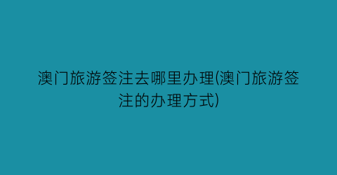 澳门旅游签注去哪里办理(澳门旅游签注的办理方式)
