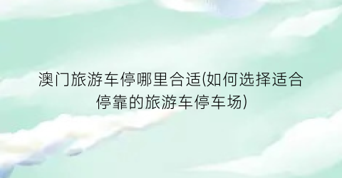 澳门旅游车停哪里合适(如何选择适合停靠的旅游车停车场)