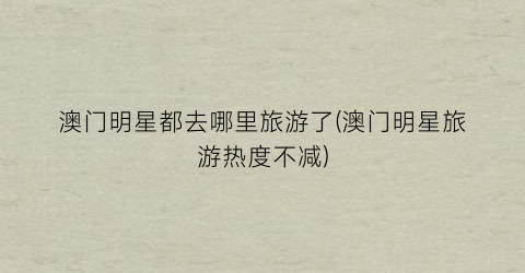 澳门明星都去哪里旅游了(澳门明星旅游热度不减)