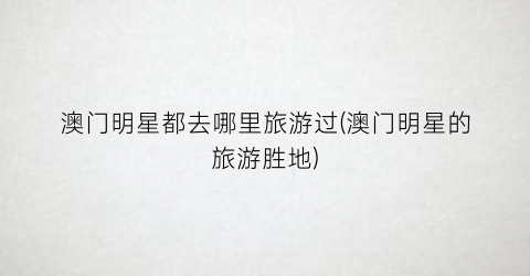 澳门明星都去哪里旅游过(澳门明星的旅游胜地)