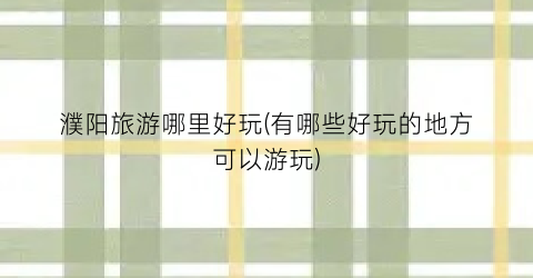 濮阳旅游哪里好玩(有哪些好玩的地方可以游玩)