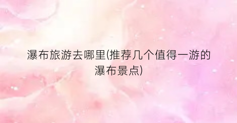 瀑布旅游去哪里(推荐几个值得一游的瀑布景点)
