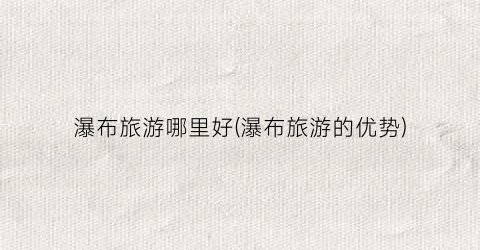 瀑布旅游哪里好(瀑布旅游的优势)