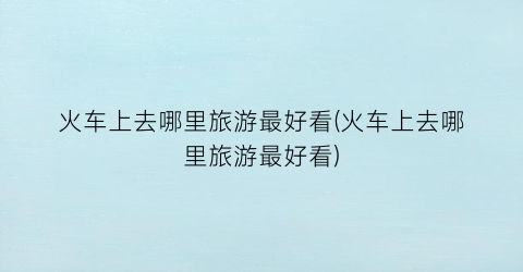 火车上去哪里旅游最好看(火车上去哪里旅游最好看)