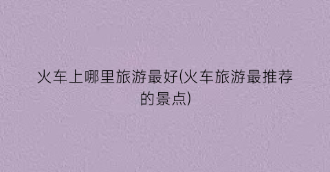 火车上哪里旅游最好(火车旅游最推荐的景点)