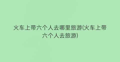 火车上带六个人去哪里旅游(火车上带六个人去旅游)