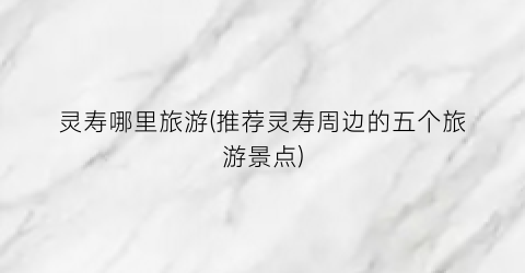 灵寿哪里旅游(推荐灵寿周边的五个旅游景点)