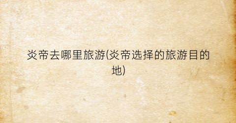 炎帝去哪里旅游(炎帝选择的旅游目的地)