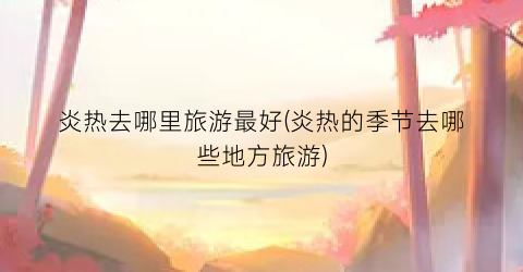 炎热去哪里旅游最好(炎热的季节去哪些地方旅游)