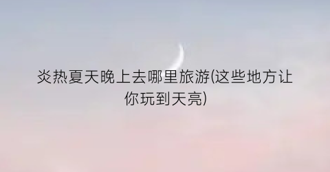 炎热夏天晚上去哪里旅游(这些地方让你玩到天亮)