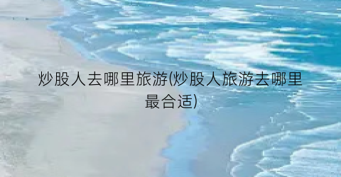 炒股人去哪里旅游(炒股人旅游去哪里最合适)