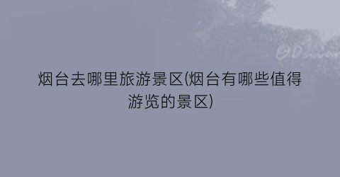 烟台去哪里旅游景区(烟台有哪些值得游览的景区)