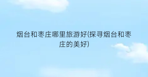 烟台和枣庄哪里旅游好(探寻烟台和枣庄的美好)