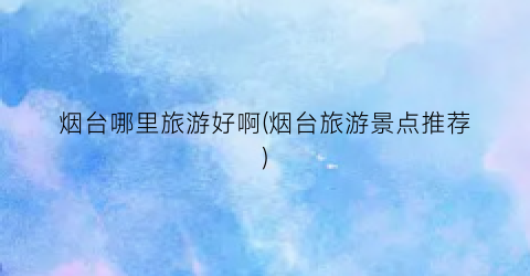 烟台哪里旅游好啊(烟台旅游景点推荐)