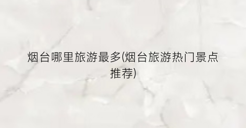 烟台哪里旅游最多(烟台旅游热门景点推荐)