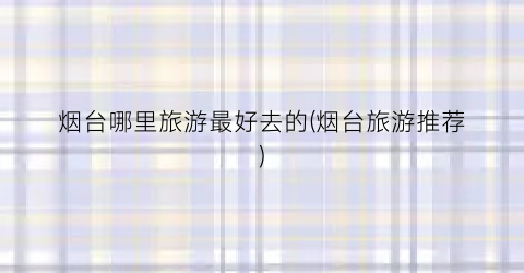 烟台哪里旅游最好去的(烟台旅游推荐)