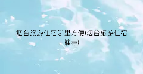 烟台旅游住宿哪里方便(烟台旅游住宿推荐)