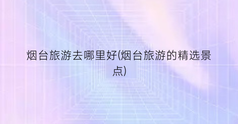 烟台旅游去哪里好(烟台旅游的精选景点)