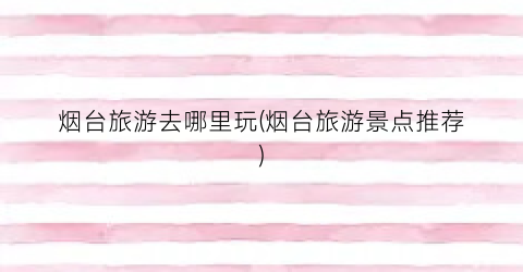 烟台旅游去哪里玩(烟台旅游景点推荐)