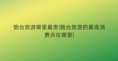 烟台旅游哪里最贵(烟台旅游的最高消费点在哪里)